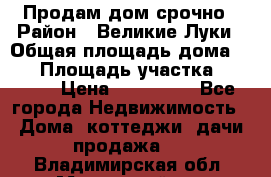 Продам дом срочно › Район ­ Великие Луки › Общая площадь дома ­ 48 › Площадь участка ­ 1 700 › Цена ­ 150 000 - Все города Недвижимость » Дома, коттеджи, дачи продажа   . Владимирская обл.,Муромский р-н